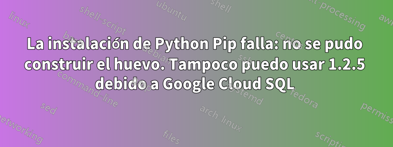 La instalación de Python Pip falla: no se pudo construir el huevo. Tampoco puedo usar 1.2.5 debido a Google Cloud SQL