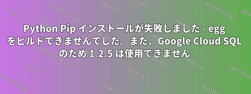 Python Pip インストールが失敗しました - egg をビルドできませんでした。また、Google Cloud SQL のため 1.2.5 は使用できません