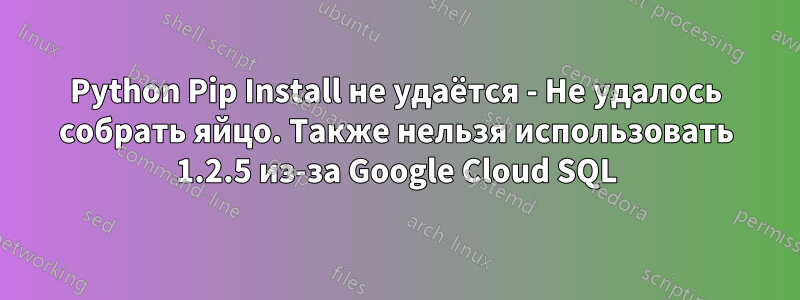 Python Pip Install не удаётся - Не удалось собрать яйцо. Также нельзя использовать 1.2.5 из-за Google Cloud SQL