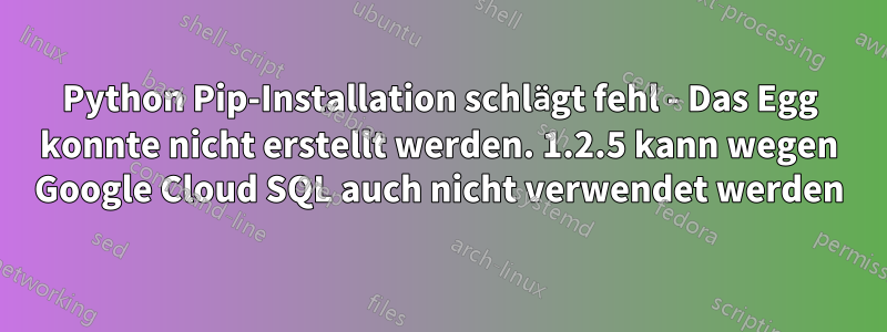 Python Pip-Installation schlägt fehl - Das Egg konnte nicht erstellt werden. 1.2.5 kann wegen Google Cloud SQL auch nicht verwendet werden