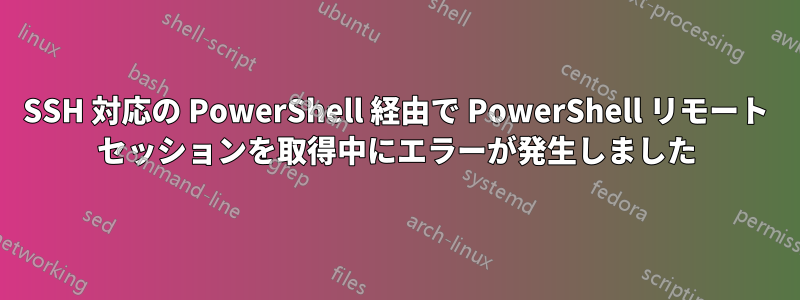 SSH 対応の PowerShell 経由で PowerShell リモート セッションを取得中にエラーが発生しました