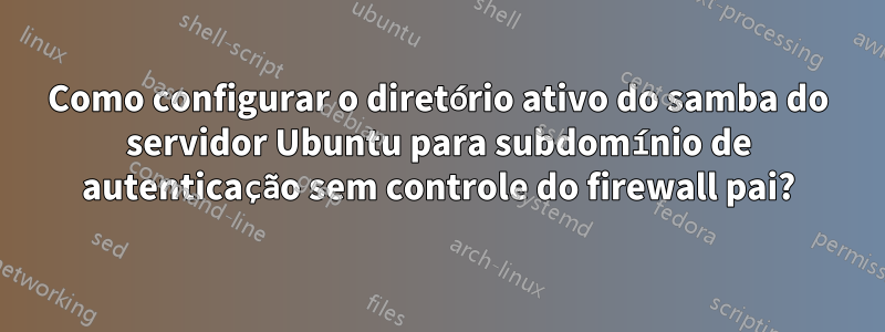 Como configurar o diretório ativo do samba do servidor Ubuntu para subdomínio de autenticação sem controle do firewall pai?