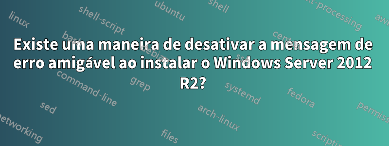 Existe uma maneira de desativar a mensagem de erro amigável ao instalar o Windows Server 2012 R2?