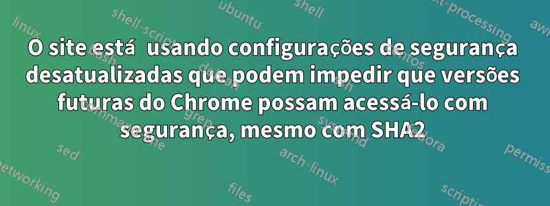 O site está usando configurações de segurança desatualizadas que podem impedir que versões futuras do Chrome possam acessá-lo com segurança, mesmo com SHA2