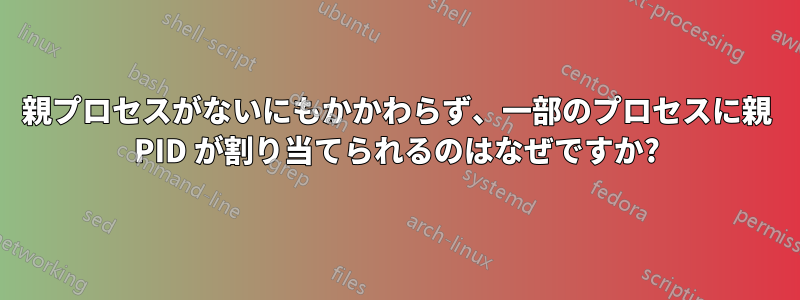 親プロセスがないにもかかわらず、一部のプロセスに親 PID が割り当てられるのはなぜですか?
