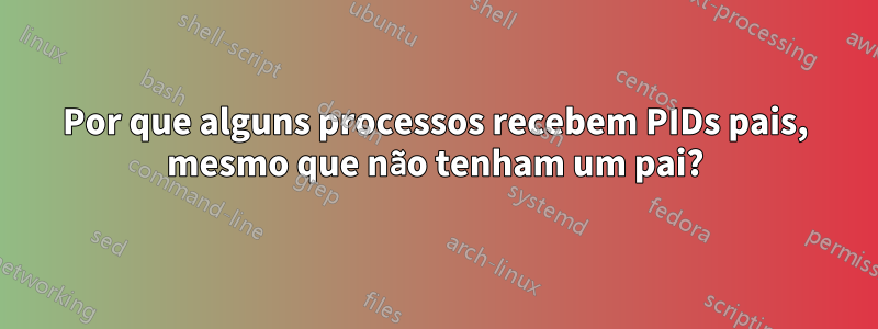 Por que alguns processos recebem PIDs pais, mesmo que não tenham um pai?