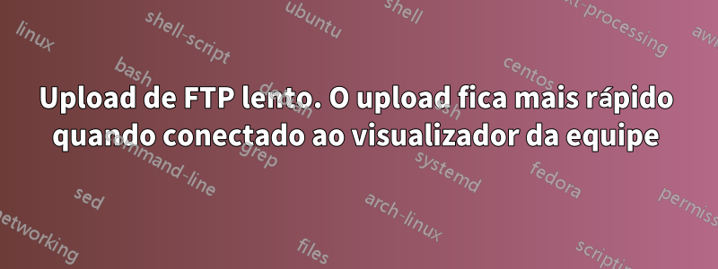 Upload de FTP lento. O upload fica mais rápido quando conectado ao visualizador da equipe