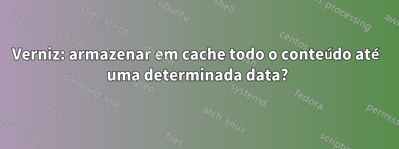 Verniz: armazenar em cache todo o conteúdo até uma determinada data?