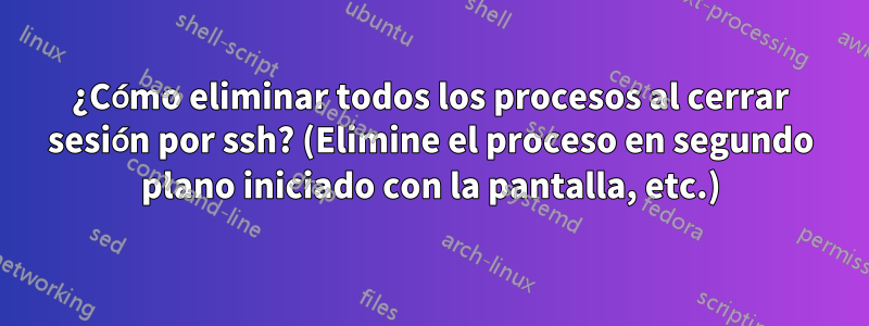 ¿Cómo eliminar todos los procesos al cerrar sesión por ssh? (Elimine el proceso en segundo plano iniciado con la pantalla, etc.)