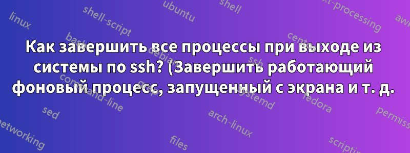 Как завершить все процессы при выходе из системы по ssh? (Завершить работающий фоновый процесс, запущенный с экрана и т. д.)