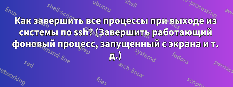 Как завершить все процессы при выходе из системы по ssh? (Завершить работающий фоновый процесс, запущенный с экрана и т. д.)