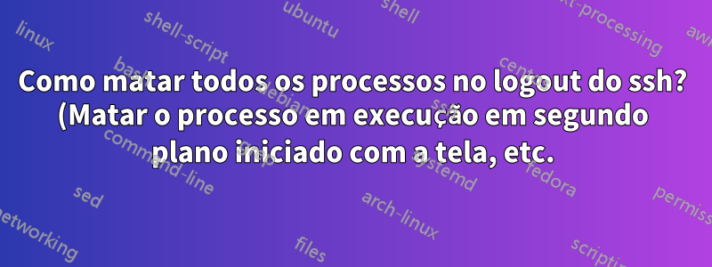 Como matar todos os processos no logout do ssh? (Matar o processo em execução em segundo plano iniciado com a tela, etc.)