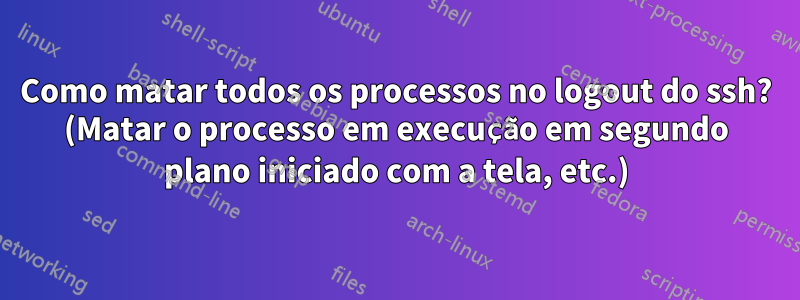 Como matar todos os processos no logout do ssh? (Matar o processo em execução em segundo plano iniciado com a tela, etc.)