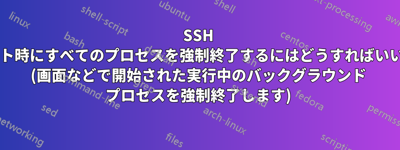 SSH ログアウト時にすべてのプロセスを強制終了するにはどうすればいいですか? (画面などで開始された実行中のバックグラウンド プロセスを強制終了します)