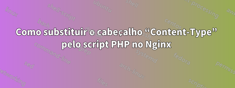 Como substituir o cabeçalho “Content-Type” pelo script PHP no Nginx