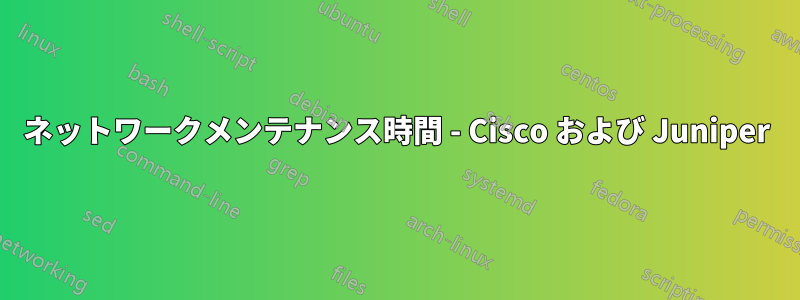 ネットワークメンテナンス時間 - Cisco および Juniper