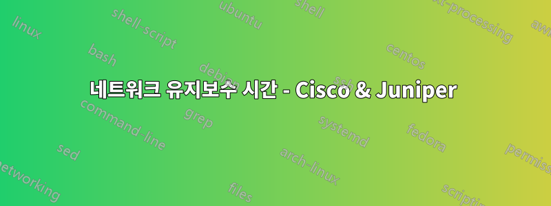 네트워크 유지보수 시간 - Cisco & Juniper