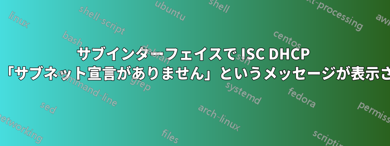 サブインターフェイスで ISC DHCP サーバーを起動すると「サブネット宣言がありません」というメッセージが表示されるのはなぜですか?