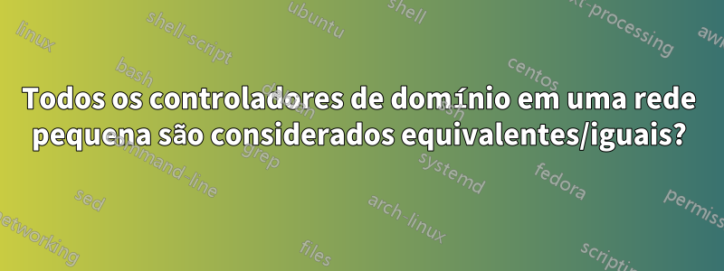 Todos os controladores de domínio em uma rede pequena são considerados equivalentes/iguais?