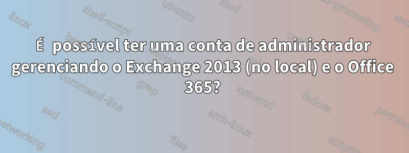 É possível ter uma conta de administrador gerenciando o Exchange 2013 (no local) e o Office 365?