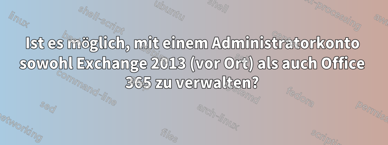 Ist es möglich, mit einem Administratorkonto sowohl Exchange 2013 (vor Ort) als auch Office 365 zu verwalten?