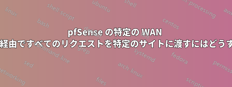 pfSense の特定の WAN インターフェイス経由ですべてのリクエストを特定のサイトに渡すにはどうすればよいですか?