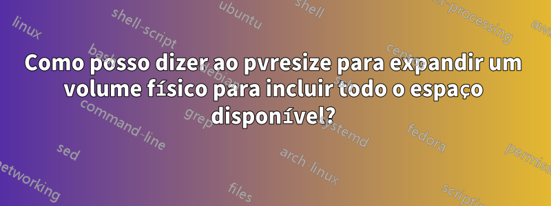 Como posso dizer ao pvresize para expandir um volume físico para incluir todo o espaço disponível?