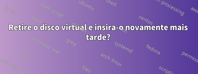 Retire o disco virtual e insira-o novamente mais tarde?