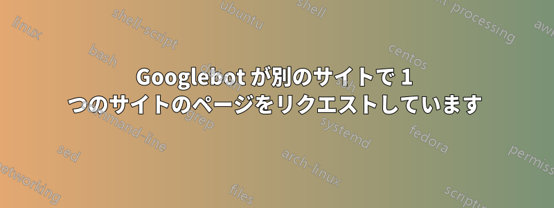 Googlebot が別のサイトで 1 つのサイトのページをリクエストしています