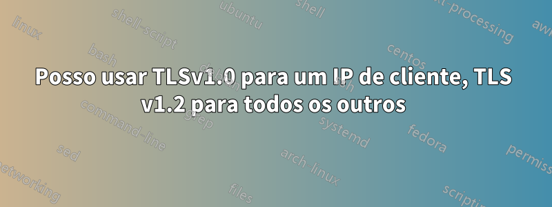 Posso usar TLSv1.0 para um IP de cliente, TLS v1.2 para todos os outros