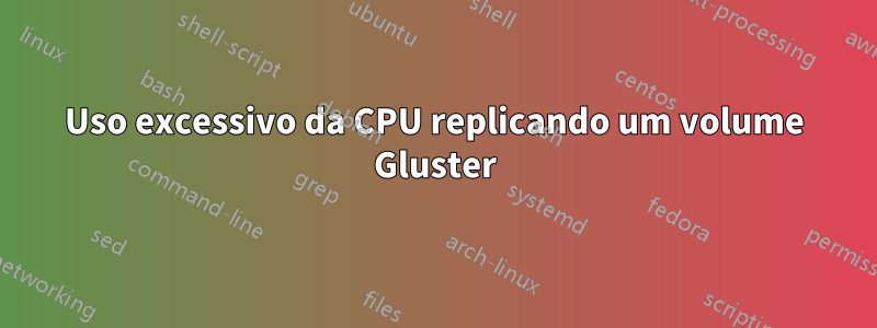 Uso excessivo da CPU replicando um volume Gluster