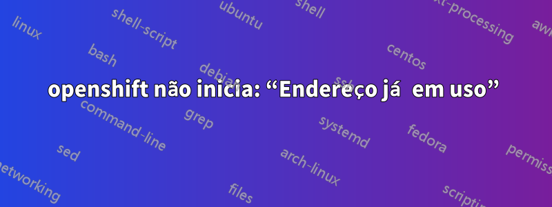 openshift não inicia: “Endereço já em uso”