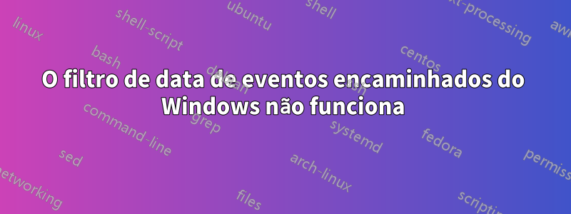 O filtro de data de eventos encaminhados do Windows não funciona