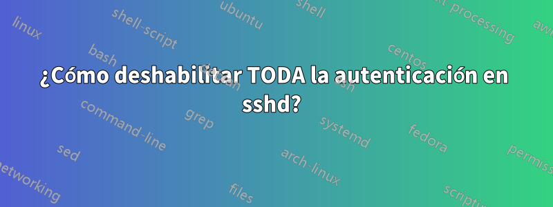 ¿Cómo deshabilitar TODA la autenticación en sshd? 