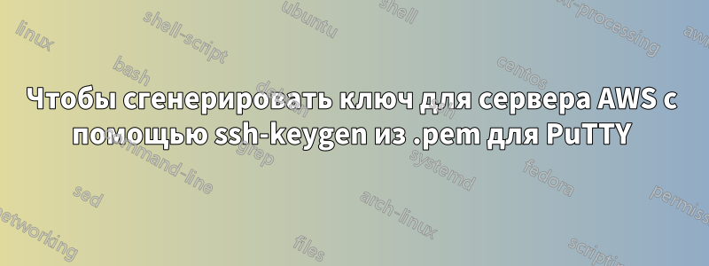 Чтобы сгенерировать ключ для сервера AWS с помощью ssh-keygen из .pem для PuTTY