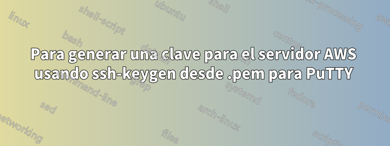 Para generar una clave para el servidor AWS usando ssh-keygen desde .pem para PuTTY