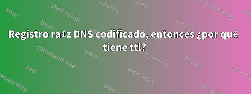 Registro raíz DNS codificado, entonces ¿por qué tiene ttl?