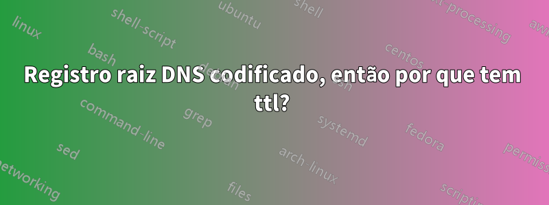 Registro raiz DNS codificado, então por que tem ttl?