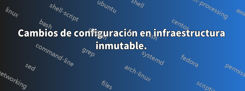 Cambios de configuración en infraestructura inmutable.