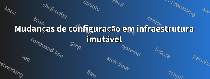 Mudanças de configuração em infraestrutura imutável