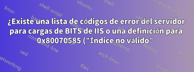 ¿Existe una lista de códigos de error del servidor para cargas de BITS de IIS o una definición para 0x80070585 ("Índice no válido")?