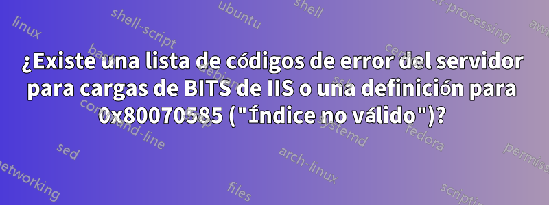 ¿Existe una lista de códigos de error del servidor para cargas de BITS de IIS o una definición para 0x80070585 ("Índice no válido")?