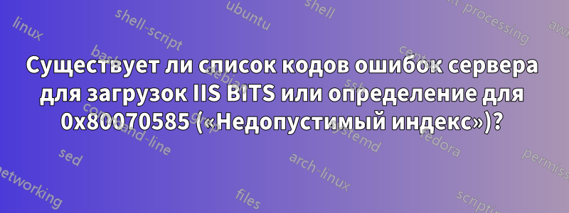 Существует ли список кодов ошибок сервера для загрузок IIS BITS или определение для 0x80070585 («Недопустимый индекс»)?