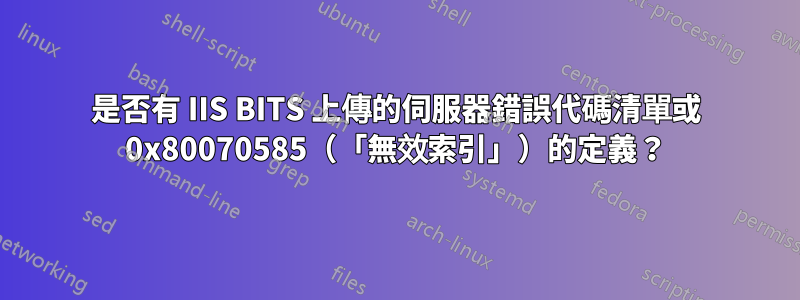 是否有 IIS BITS 上傳的伺服器錯誤代碼清單或 0x80070585（「無效索引」）的定義？