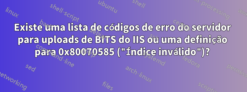 Existe uma lista de códigos de erro do servidor para uploads de BITS do IIS ou uma definição para 0x80070585 ("Índice inválido")?