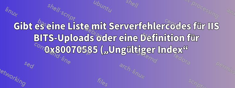 Gibt es eine Liste mit Serverfehlercodes für IIS BITS-Uploads oder eine Definition für 0x80070585 („Ungültiger Index“)?