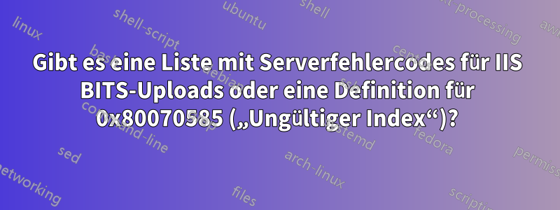 Gibt es eine Liste mit Serverfehlercodes für IIS BITS-Uploads oder eine Definition für 0x80070585 („Ungültiger Index“)?