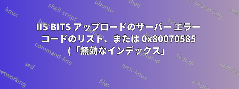 IIS BITS アップロードのサーバー エラー コードのリスト、または 0x80070585 (「無効なインデックス」) の定義はありますか?