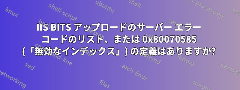 IIS BITS アップロードのサーバー エラー コードのリスト、または 0x80070585 (「無効なインデックス」) の定義はありますか?