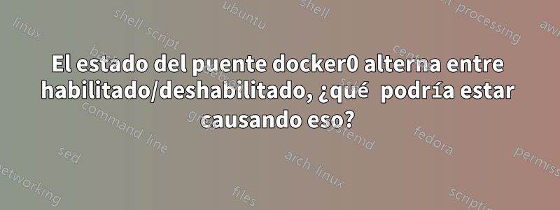 El estado del puente docker0 alterna entre habilitado/deshabilitado, ¿qué podría estar causando eso?